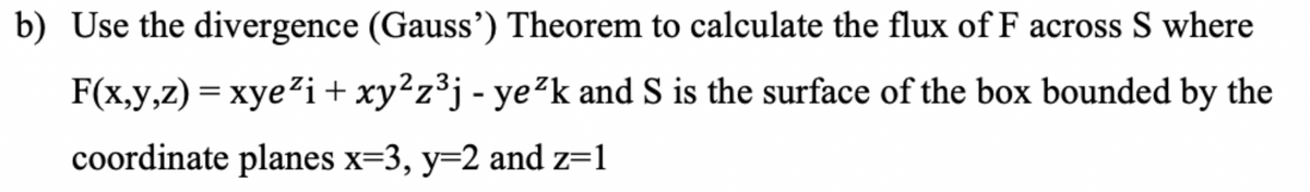 b) Use the divergence (Gauss') Theorem to calculate the flux of F across S where
F(x,y,z) = xye²i + xy²z³j - ye²k and S is the surface of the box bounded by the
coordinate planes x=3, y=2 and z=1