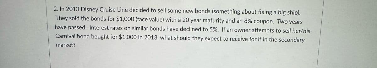 2. In 2013 Disney Cruise Line decided to sell some new bonds (something about fixing a big ship).
They sold the bonds for $1,000 (face value) with a 20 year maturity and an 8% coupon. Two years
have passed. Interest rates on similar bonds have declined to 5%. If an owner attempts to sell her/his
Carnival bond bought for $1,000 in 2013, what should they expect to receive for it in the secondary
market?