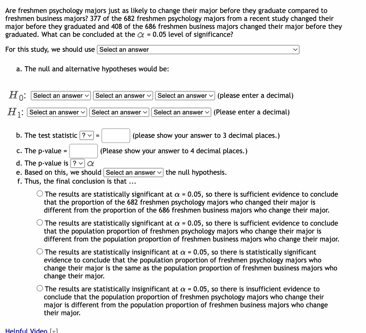 Are freshmen psychology majors just as likely to change their major before they graduate compared to
freshmen business majors? 377 of the 682 freshmen psychology majors from a recent study changed their
major before they graduated and 408 of the 686 freshmen business majors changed their major before they
graduated. What can be concluded at the = 0.05 level of significance?
For this study, we should use Select an answer
a. The null and alternative hypotheses would be:
Ho: Select an answer ✓
H₁: Select an answer ✓ Select an answer ✓
b. The test statistic ? ✓ =
c. The p-value
d. The p-value is ? ✓ a
e. Based on this, we should
f. Thus, the final conclusion is that ...
Select an answer ✓
=
(please enter a decimal)
Select an answer ✓ (Please enter a decimal)
Helpful Video [+]
Select an answer
(please show your answer to 3 decimal places.)
(Please show your answer to 4 decimal places.)
Select an answer the null hypothesis.
The results are statistically significant at a = 0.05, so there is sufficient evidence to conclude
that the proportion of the 682 freshmen psychology majors who changed their major is
different from the proportion of the 686 freshmen business majors who change their major.
O The results are statistically significant at a = 0.05, so there is sufficient evidence to conclude
that the population proportion of freshmen psychology majors who change their major is
different from the population proportion of freshmen business majors who change their major.
O The results are statistically insignificant at a = 0.05, so there is statistically significant
evidence to conclude that the population proportion of freshmen psychology majors who
change their major is the same as the population proportion of freshmen business majors who
change their major.
O The results are statistically insignificant at a = 0.05, so there is insufficient evidence to
conclude that the population proportion of freshmen psychology majors who change their
major is different from the population proportion of freshmen business majors who change
their major.