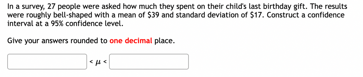 In a survey, 27 people were asked how much they spent on their child's last birthday gift. The results
were roughly bell-shaped with a mean of $39 and standard deviation of $17. Construct a confidence
interval at a 95% confidence level.
Give your answers rounded to one decimal place.
<ft<