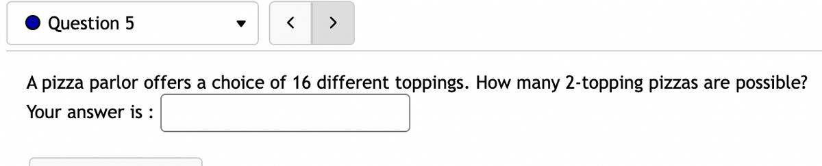 Question 5
<
A pizza parlor offers a choice of 16 different toppings. How many 2-topping pizzas are possible?
Your answer is: