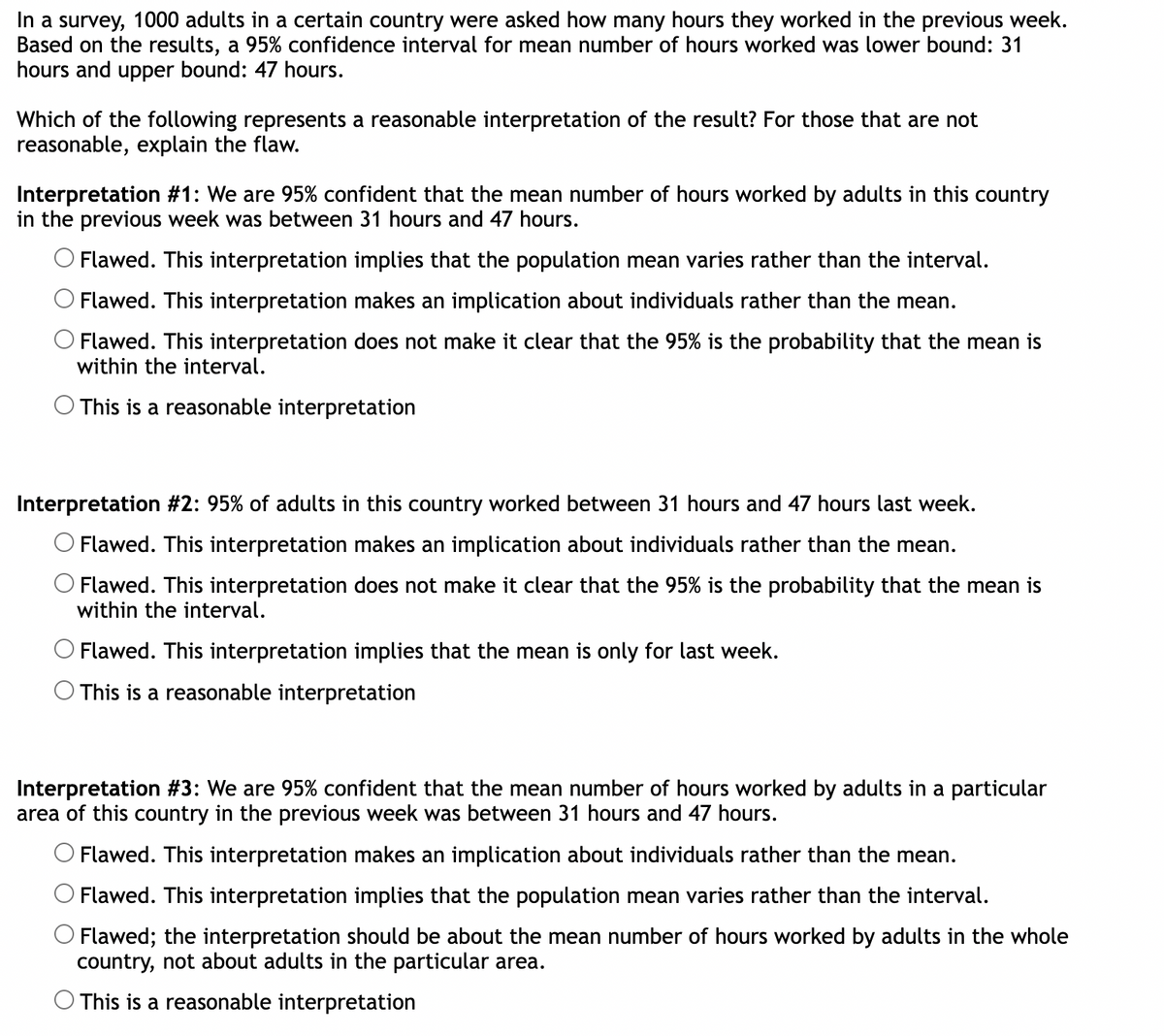 In a survey, 1000 adults in a certain country were asked how many hours they worked in the previous week.
Based on the results, a 95% confidence interval for mean number of hours worked was lower bound: 31
hours and upper bound: 47 hours.
Which of the following represents a reasonable interpretation of the result? For those that are not
reasonable, explain the flaw.
Interpretation #1: We are 95% confident that the mean number of hours worked by adults in this country
in the previous week was between 31 hours and 47 hours.
Flawed. This interpretation implies that the population mean varies rather than the interval.
Flawed. This interpretation makes an implication about individuals rather than the mean.
O Flawed. This interpretation does not make it clear that the 95% is the probability that the mean is
within the interval.
O This is a reasonable interpretation
Interpretation #2: 95% of adults in this country worked between 31 hours and 47 hours last week.
O Flawed. This interpretation makes an implication about individuals rather than the mean.
Flawed. This interpretation does not make it clear that the 95% is the probability that the mean is
within the interval.
Flawed. This interpretation implies that the mean is only for last week.
This is a reasonable interpretation
Interpretation #3: We are 95% confident that the mean number of hours worked by adults in a particular
area of this country in the previous week was between 31 hours and 47 hours.
O Flawed. This interpretation makes an implication about individuals rather than the mean.
Flawed. This interpretation implies that the population mean varies rather than the interval.
O Flawed; the interpretation should be about the mean number of hours worked by adults in the whole
country, not about adults in the particular area.
This is a reasonable interpretation