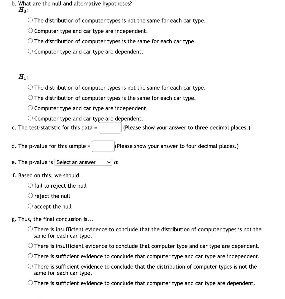 b. What are the null and alternative hypotheses?
Ho:
The distribution of computer types is not the same for each car type.
O Computer type and car type are independent.
The distribution of computer types is the same for each car type.
O Computer type and car type are dependent.
H₁:
The distribution of computer types is not the same for each car type.
The distribution of computer types is the same for each car type.
Computer type and car type are independent.
O Computer type and car type are dependent.
c. The test-statistic for this data
d. The p-value for this sample=
=
e. The p-value is Select an answer
f. Based on this, we should
O fail to reject the null
reject the null
accept the null
(Please show your answer to three decimal places.)
(Please show your answer to four decimal places.)
a
g. Thus, the final conclusion is...
O There is insufficient evidence to conclude that the distribution of computer types is not the
same for each car type.
O There is insufficient evidence to conclude that computer type and car type are dependent.
There is sufficient evidence to conclude that computer type and car type are independent.
There is sufficient evidence to conclude that the distribution of computer types is not the
same for each car type.
O There is sufficient evidence to conclude that computer type and car type are dependent.