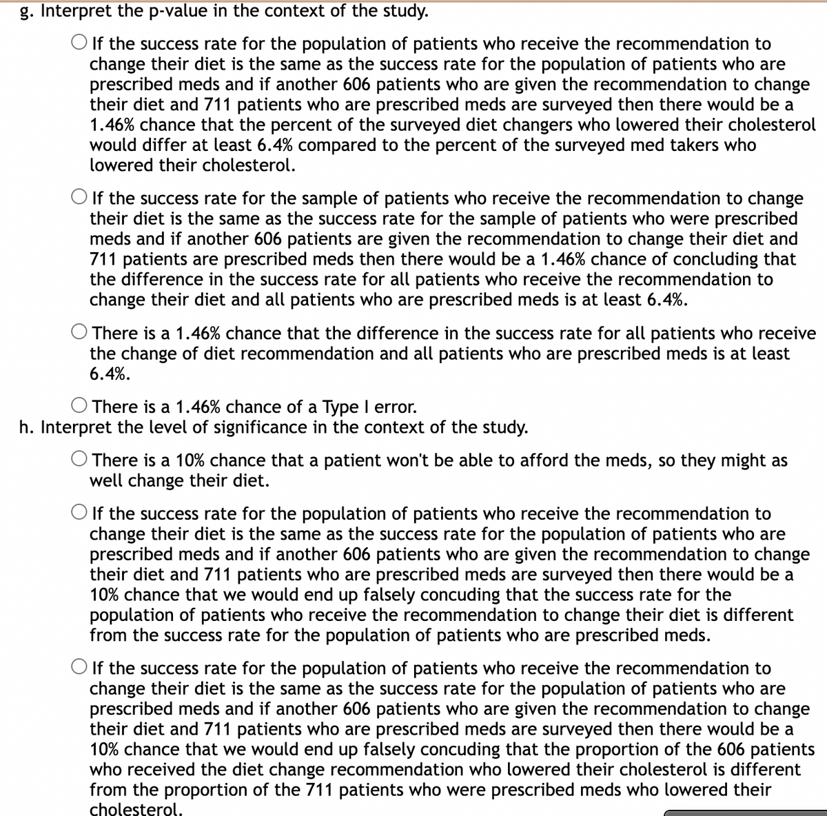 g. Interpret the p-value in the context of the study.
O If the success rate for the population of patients who receive the recommendation to
change their diet is the same as the success rate for the population of patients who are
prescribed meds and if another 606 patients who are given the recommendation to change
their diet and 711 patients who are prescribed meds are surveyed then there would be a
1.46% chance that the percent of the surveyed diet changers who lowered their cholesterol
would differ at least 6.4% compared to the percent of the surveyed med takers who
lowered their cholesterol.
O If the success rate for the sample of patients who receive the recommendation to change
their diet is the same as the success rate for the sample of patients who were prescribed
meds and if another 606 patients are given the recommendation to change their diet and
711 patients are prescribed meds then there would be a 1.46% chance of concluding that
the difference in the success rate for all patients who receive the recommendation to
change their diet and all patients who are prescribed meds is at least 6.4%.
There is a 1.46% chance that the difference in the success rate for all patients who receive
the change of diet recommendation and all patients who are prescribed meds is at least
6.4%.
There is a 1.46% chance of a Type I error.
h. Interpret the level of significance in the context of the study.
There is a 10% chance that a patient won't be able to afford the meds, so they might as
well change their diet.
O If the success rate for the population of patients who receive the recommendation to
change their diet is the same as the success rate for the population of patients who are
prescribed meds and if another 606 patients who are given the recommendation to change
their diet and 711 patients who are prescribed meds are surveyed then there would be a
10% chance that we would end up falsely concuding that the success rate for the
population of patients who receive the recommendation to change their diet is different
from the success rate for the population of patients who are prescribed meds.
O If the success rate for the population of patients who receive the recommendation to
change their diet is the same as the success rate for the population of patients who are
prescribed meds and if another 606 patients who are given the recommendation to change
their diet and 711 patients who are prescribed meds are surveyed then there would be
10% chance that we would end up falsely concuding that the proportion of the 606 patients
who received the diet change recommendation who lowered their cholesterol is different
from the proportion of the 711 patients who were prescribed meds who lowered their
cholesterol.