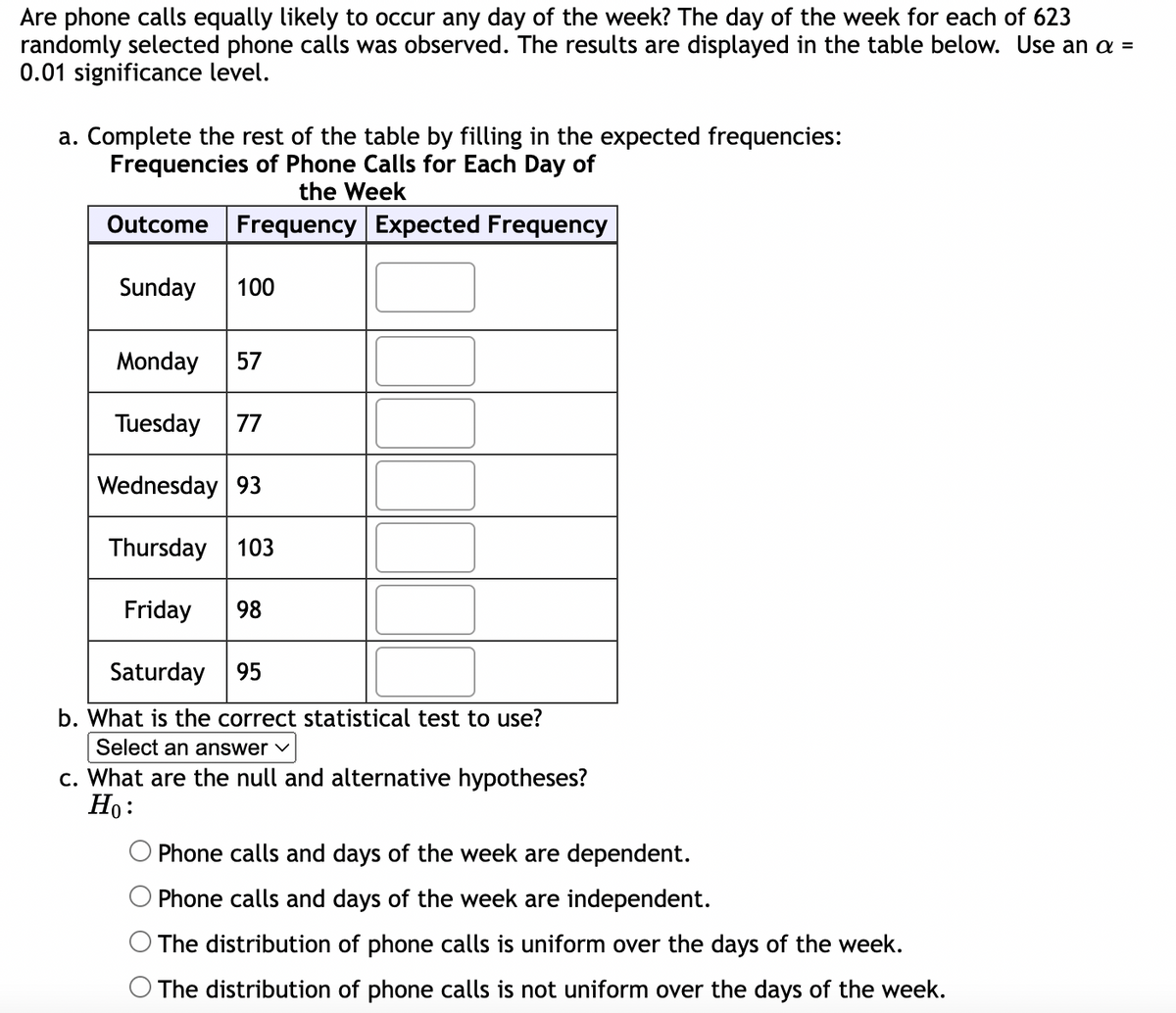 Are phone calls equally likely to occur any day of the week? The day of the week for each of 623
randomly selected phone calls was observed. The results are displayed in the table below. Use an a =
0.01 significance level.
a. Complete the rest of the table by filling in the expected frequencies:
Frequencies of Phone Calls for Each Day of
the Week
Outcome Frequency Expected Frequency
Sunday 100
Monday 57
Tuesday 77
Wednesday 93
Thursday 103
Friday 98
Saturday 95
b. What is the correct statistical test to use?
Select an answer ✓
c. What are the null and alternative hypotheses?
Ho:
Phone calls and days of the week are dependent.
Phone calls and days of the week are independent.
The distribution of phone calls is uniform over the days of the week.
O The distribution of phone calls is not uniform over the days of the week.