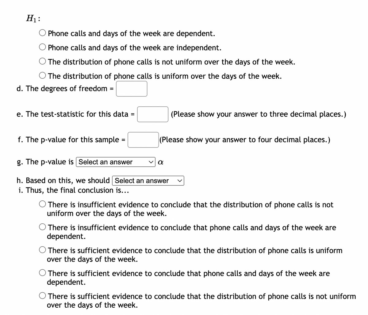 H₁:
Phone calls and days of the week are dependent.
Phone calls and days of the week are independent.
The distribution of phone calls is not uniform over the days of the week.
The distribution of phone calls is uniform over the days of the week.
d. The degrees of freedom
=
e. The test-statistic for this data :
=
f. The p-value for this sample:
=
(Please show your answer to four decimal places.)
g. The p-value is Select an answer
h. Based on this, we should Select an answer
i. Thus, the final conclusion is...
(Please show your answer to three decimal places.)
α
There is insufficient evidence to conclude that the distribution of phone calls is not
uniform over the days of the week.
There is insufficient evidence to conclude that phone calls and days of the week are
dependent.
There is sufficient evidence to conclude that the distribution of phone calls is uniform
over the days of the week.
There is sufficient evidence to conclude that phone calls and days of the week are
dependent.
There is sufficient evidence to conclude that the distribution of phone calls is not uniform
over the days of the week.