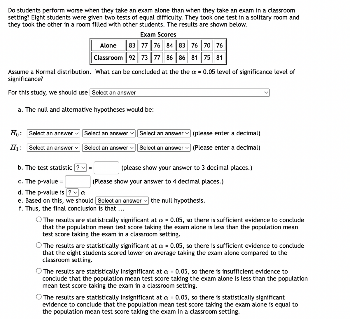 Do students perform worse when they take an exam alone than when they take an exam in a classroom
setting? Eight students were given two tests of equal difficulty. They took one test in a solitary room and
they took the other in a room filled with other students. The results are shown below.
Exam Scores
Alone
83 77 76 84 83 76 70 76
Classroom 92 73 77 86 86 81 75 81
Assume a Normal distribution. What can be concluded at the the a =
significance?
For this study, we should use Select an answer
a. The null and alternative hypotheses would be:
Ho:
H₁:
Select an answer ✓
Select an answer ✓
Select an answer ✓
Select an answer ✓
b. The test statistic ? | =
c. The p-value =
d. The p-value is ? ✓ a
e. Based on this, we should
f. Thus, the final conclusion is that ...
0.05 level of significance level of
Select an answer
(please enter a decimal)
Select an answer (Please enter a decimal)
(please show your answer to 3 decimal places.)
(Please show your answer to 4 decimal places.)
Select an answer the null hypothesis.
O The results are statistically significant at a = 0.05, so there is sufficient evidence to conclude
that the population mean test score taking the exam alone is less than the population mean
test score taking the exam in a classroom setting.
The results are statistically significant at a = 0.05, so there is sufficient evidence to conclude
that the eight students scored lower on average taking the exam alone compared to the
classroom setting.
O The results are statistically insignificant at a = 0.05, so there is insufficient evidence to
conclude that the population mean test score taking the exam alone is less than the population
mean test score taking the exam in a classroom setting.
O The results are statistically insignificant at a = 0.05, so there is statistically significant
evidence to conclude that the population mean test score taking the exam alone is equal to
the population mean test score taking the exam in a classroom setting.