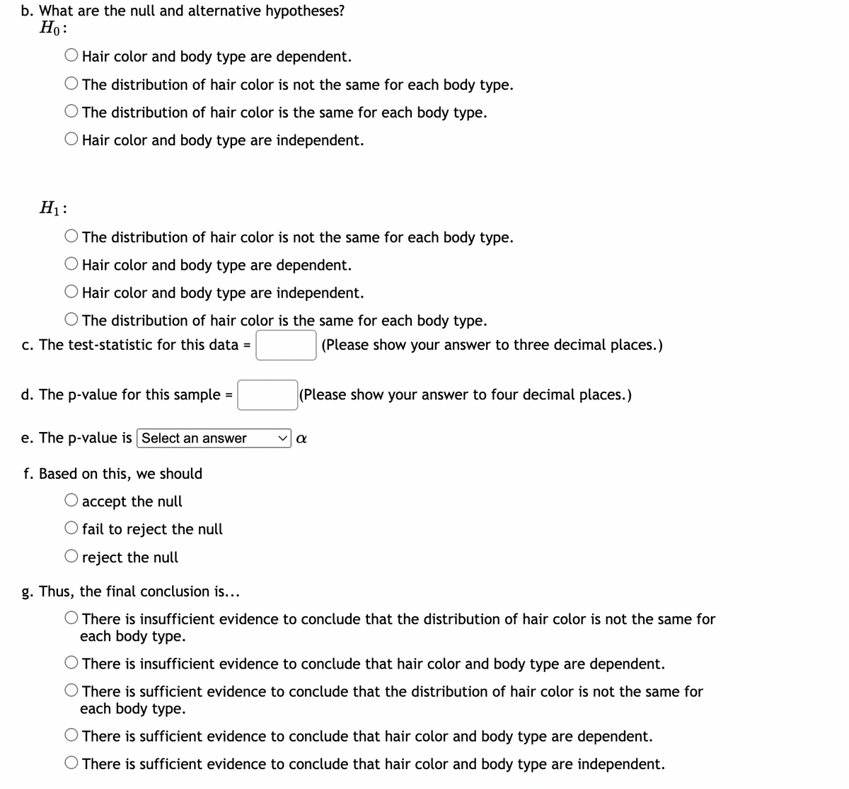 b. What are the null and alternative hypotheses?
Ho:
Hair color and body type are dependent.
The distribution of hair color is not the same for each body type.
The distribution of hair color is the same for each body type.
O Hair color and body type are independent.
H₁:
The distribution of hair color is not the same for each body type.
Hair color and body type are dependent.
Hair color and body type are independent.
The distribution of hair color is the same for each body type.
c. The test-statistic for this data
d. The p-value for this sample
=
fail to reject the null
reject the null
=
e. The p-value is Select an answer
f. Based on this, we should
O accept the null
(Please show your answer to three decimal places.)
(Please show your answer to four decimal places.)
a
g. Thus, the final conclusion is...
O There is insufficient evidence to conclude that the distribution of hair color is not the same for
each body type.
There is insufficient evidence to conclude that hair color and body type are dependent.
O There is sufficient evidence to conclude that the distribution of hair color is not the same for
each body type.
There is sufficient evidence to conclude that hair color and body type are dependent.
There is sufficient evidence to conclude that hair color and body type are independent.