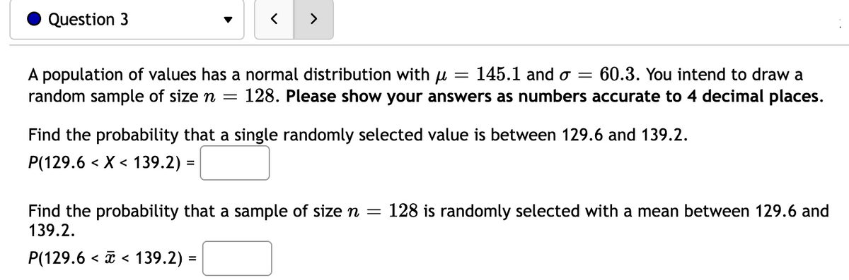 Question 3
145.1 and o= 60.3. You intend to draw a
A population of values has a normal distribution with μ =
random sample of size n = 128. Please show your answers as numbers accurate to 4 decimal places.
Find the probability that a single randomly selected value is between 129.6 and 139.2.
P(129.6 < X < 139.2) =
Find the probability that a sample of size n = 128 is randomly selected with a mean between 129.6 and
139.2.
P(129.6 139.2) =
<