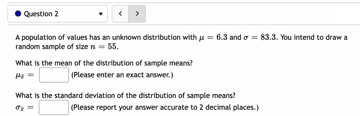 Question 2
>
A population of values has an unknown distribution with μ = 6.3 and σ = 83.3. You intend to draw a
random sample of size n = 55.
What is the mean of the distribution of sample means?
fã =
(Please enter an exact answer.)
What is the standard deviation of the distribution of sample means?
σx
(Please report your answer accurate to 2 decimal places.)