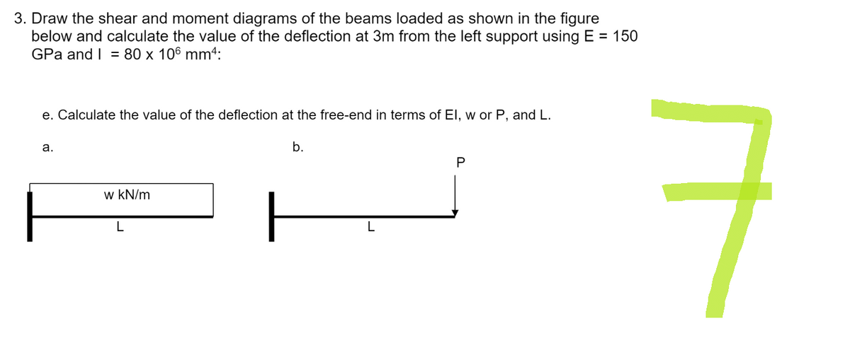 3. Draw the shear and moment diagrams of the beams loaded as shown in the figure
below and calculate the value of the deflection at 3m from the left support using E = 150
GPa and I = 80 x 106 mm4:
e. Calculate the value of the deflection at the free-end in terms of El, w or P, and L.
a.
b.
P
w kN/m
L
ㅋ