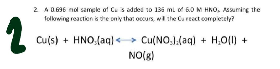 2. A 0.696 mol sample of Cu is added to 136 mL of 6.0 M HNO,. Assuming the
following reaction is the only that occurs, will the Cu react completely?
Cu(s) + HNO,(aq)<→ Cu(NO;):(aq) + H;O(1) +
NO(g)
