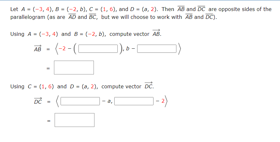 Let A = (-3, 4), B = (-2, b), C = (1, 6), and D = (a, 2). Then AB and DC are opposite sides of the
parallelogram (as are AD and BC, but we will choose to work with AB and DC).
Using A = (-3, 4) and B = (-2, b), compute vector AB.
(-2 - (C
AB =
b
Using C = (1, 6) and D = (a, 2), compute vector DC.
DČ
- а,
