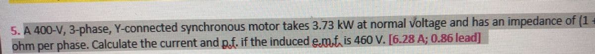 5. A 400-V, 3-phase, Y-connected synchronous motor takes 3.73 kW at normal voltage and has an impedance of (1
ohm per phase. Calculate the current and p.f. if the induced e,m.f. is 460 V. [6.28 A; 0.86 lead]
