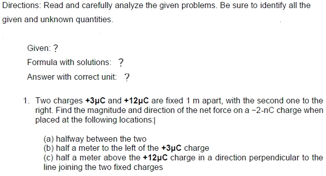 Directions: Read and carefully analyze the given problems. Be sure to identify all the
given and unknown quantities.
Given: ?
Formula with solutions: ?
Answer with correct unit: ?
1. Two charges +3µC and +12µC are fixed 1 m apart, with the second one to the
right. Find the magnitude and direction of the net force on a -2-nC charge when
placed at the following locations:]
(a) halfway between the two
(b) half a meter to the left of the +3µC charge
(c) half a meter above the +12µC charge in a direction perpendicular to the
line joining the two fixed charges
