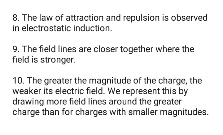 8. The law of attraction and repulsion is observed
in electrostatic induction.
9. The field lines are closer together where the
field is stronger.
10. The greater the magnitude of the charge, the
weaker its electric field. We represent this by
drawing more field lines around the greater
charge than for charges with smaller magnitudes.
