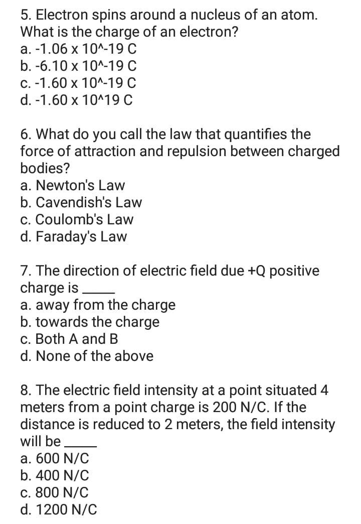 5. Electron spins around a nucleus of an atom.
What is the charge of an electron?
а. -1.06 х 10^-19 С
b. -6.10 x 10^-19 С
с. -1.60 х 10^-19 С
d. -1.60 x 10^19 C
6. What do you call the law that quantifies the
force of attraction and repulsion between charged
bodies?
a. Newton's Law
b. Cavendish's Law
c. Coulomb's Law
d. Faraday's Law
7. The direction of electric field due +Q positive
charge is
a. away from the charge
b. towards the charge
c. Both A and B
d. None of the above
8. The electric field intensity at a point situated 4
meters from a point charge is 200 N/C. If the
distance is reduced to 2 meters, the field intensity
will be
а. 600 N/C
b. 400 N/C
c. 800 N/C
d. 1200 N/C
