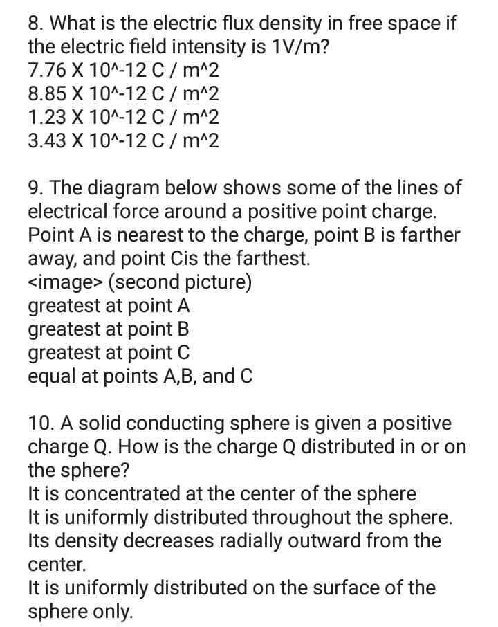 8. What is the electric flux density in free space if
the electric field intensity is 1V/m?
7.76 X 10^-12 C/ m^2
8.85 X 10^-12 C/ m^2
1.23 X 10^-12 C/ m^2
3.43 X 10^-12 C/ m^2
9. The diagram below shows some of the lines of
electrical force around a positive point charge.
Point A is nearest to the charge, point B is farther
away, and point Cis the farthest.
<image> (second picture)
greatest at point A
greatest at point B
greatest at point
equal at points A,B, and C
10. A solid conducting sphere is given a positive
charge Q. How is the charge Q distributed in or on
the sphere?
It is concentrated at the center of the sphere
It is uniformly distributed throughout the sphere.
Its density decreases radially outward from the
center.
It is uniformly distributed on the surface of the
sphere only.
