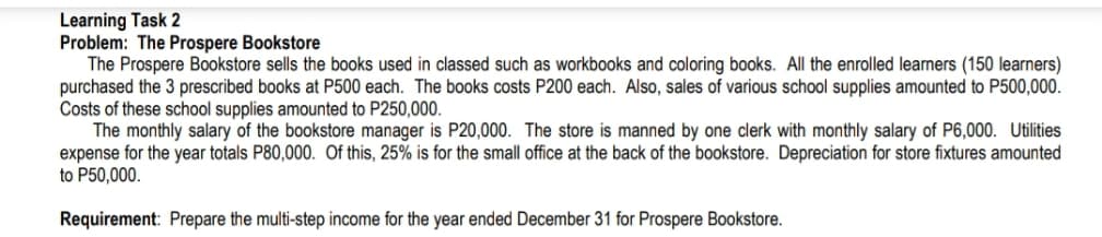 Learning Task 2
Problem: The Prospere Bookstore
The Prospere Bookstore sells the books used in classed such as workbooks and coloring books. All the enrolled learners (150 learners)
purchased the 3 prescribed books at P500 each. The books costs P200 each. Also, sales of various school supplies amounted to P500,000.
Costs of these school supplies amounted to P250,000.
The monthly salary of the bookstore manager is P20,000. The store is manned by one clerk with monthly salary of P6,000. Utilities
expense for the year totals P80,000. Of this, 25% is for the small office at the back of the bookstore. Depreciation for store fixtures amounted
to P50,000.
Requirement: Prepare the multi-step income for the year ended December 31 for Prospere Bookstore.
