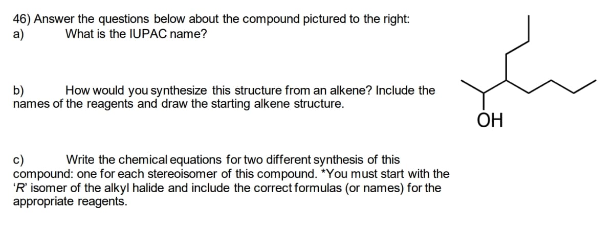 46) Answer the questions below about the compound pictured to the right:
What is the IUPAC name?
a)
b)
How would you synthesize this structure from an alkene? Include the
names of the reagents and draw the starting alkene structure.
c)
Write the chemical equations for two different synthesis of this
compound: one for each stereoisomer of this compound. *You must start with the
'R' isomer of the alkyl halide and include the correct formulas (or names) for the
appropriate reagents.
OH