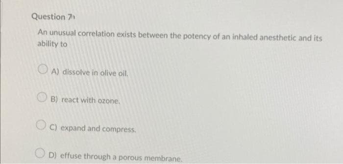Question 7
An unusual correlation exists between the potency of an inhaled anesthetic and its
ability to
A) dissolve in olive oil.
B) react with ozone.
OC) expand and compress.
OD) effuse through a porous membrane.