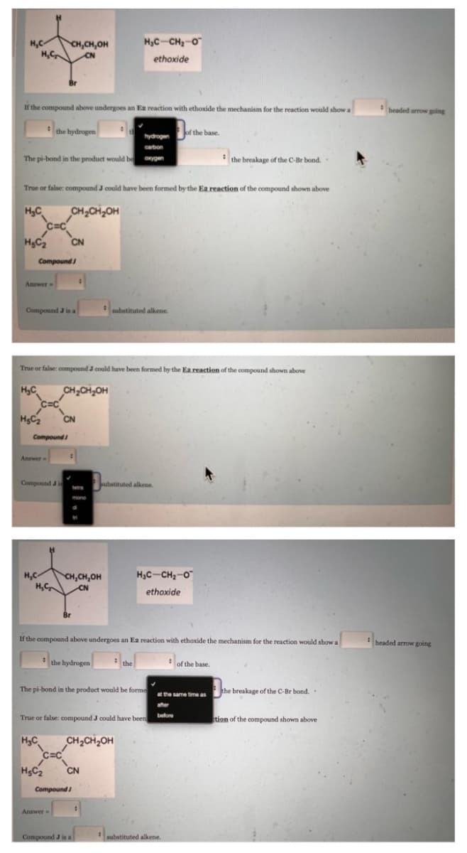 CH,CH,OH
HỌC CH, O
ethoxide
H₂C₂
CN
If the compound above undergoes an Ea reaction with ethoxide the mechanism for the reaction would show a
the hydrogen
of the base.
hydrogen
carbon
The pi-bond in the product would be oxygen
the breakage of the C-Br bond..
True or false: compound J could have been formed by the Ea reaction of the compound shown above
H₂C
CH₂CH₂OH
HC₂
CN
Compound
Answer-
Compound J is a
substituted alkene.
True or false: compound J could have been formed by the Ea reaction of the compound shown above
H₂C
CH₂CH₂OH
H₂C₂
CN
Answer
Compound Ji
substituted alkene.
mono
HọCCH, O
H,C
CH,CH.OH
H₂C₂
CN
ethoxide
If the compound above undergoes an Ea reaction with ethoxide the mechanism for the reaction would show a
the hydrogen
the
of the base.
The pi-bond in the product would be forme
the breakage of the C-Br bond..
at the same time as
after
before
True or false: compound J could have been
tion of the compound shown above
H₂C
CH₂CH₂OH
H₂C₂
CN
H₂C
C=C
Compound
C=C
Compound
#
Answer=
Compound J is a
#
substituted alkene.
headed arrow going
: headed arrow going