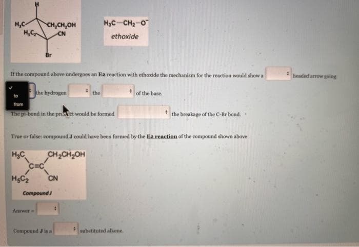 CH,CH.OH
HỌC CH, O
ethoxide
H₂C₂
CN
If the compound above undergoes an E2 reaction with ethoxide the mechanism for the reaction would show a
:
the hydrogen
the
of the base.
from
#
The pi-bond in the proet would be formed
the breakage of the C-Br bond..
True or false: compound J could have been formed by the E2 reaction of the compound shown above
H₂C
CH₂CH₂OH
H5C₂
CN
substituted alkene.
H₂C-
C=C
Compound J
Answer
Compound J is a
9
headed arrow going