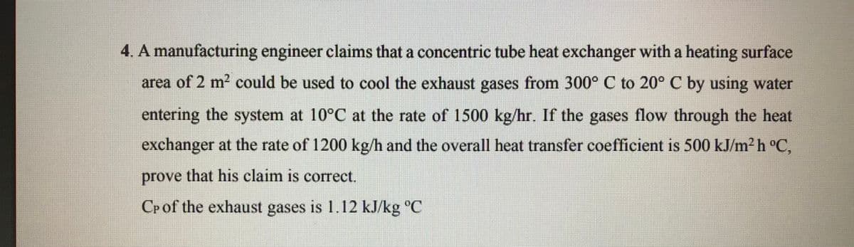 4. A manufacturing engineer claims that a concentric tube heat exchanger with a heating surface
area of 2 m2 could be used to cool the exhaust gases from 300° C to 20° C by using water
entering the system at 10°C at the rate of 1500 kg/hr. If the gases flow through the heat
exchanger at the rate of 1200 kg/h and the overall heat transfer coefficient is 500 kJ/m² h °C.
prove that his claim is correct.
Cpof the exhaust gases is 1.12 kJ/kg °C
