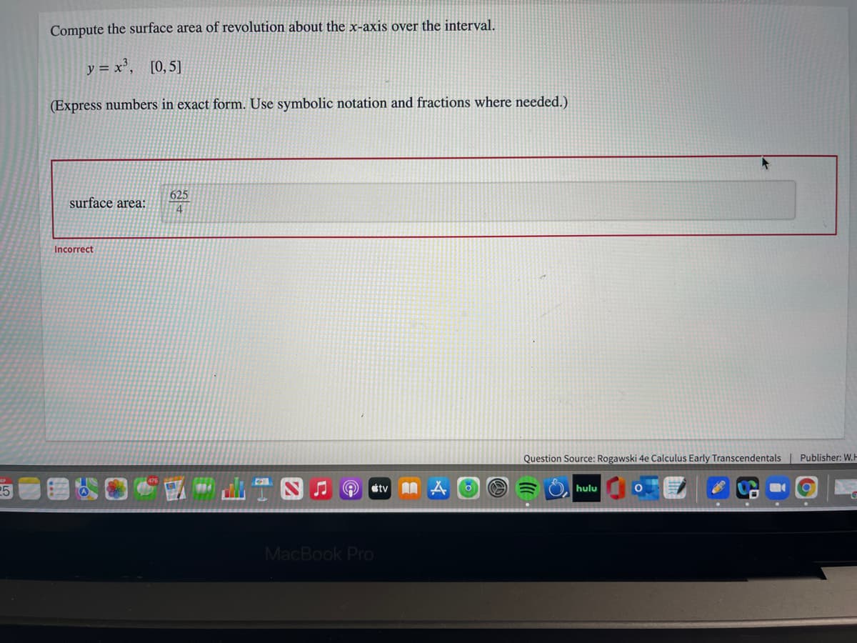 Compute the surface area of revolution about the x-axis over the interval.
y = x', [0,5]
(Express numbers in exact form. Use symbolic notation and fractions where needed.)
625
surface area:
4
Incorrect
Question Source: Rogawski 4e Calculus Early Transcendentals | Publisher: W.H
étv A A
hulu
MacBook Pro
