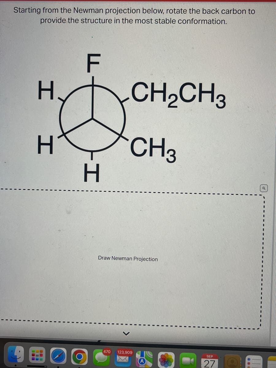 Starting from the Newman projection below, rotate the back carbon to
provide the structure in the most stable conformation.
F
H
І
H CH3
-І
CH2CH3
H
Draw Newman Projection
470 123,909
SEP
27