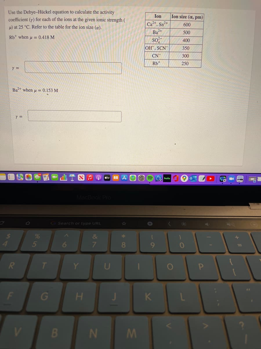 Use the Debye-Hückel equation to calculate the activity
coefficient (y) for each of the ions at the given ionic strength (
Ion
Ion size (a, pm)
Ca2+, Sn²+
Ba?+
600
4) at 25 °C. Refer to the table for the ion size (a).
500
Rb+ when u = 0.418 M
so
OH, SCN
400
350
CN
300
Rb+
250
Y =
Ba+ when u = 0.153 M
etv AA
hulu
MacBook Pro
G Search or type URL
24
&
*
5
8
R.
T
Y
U
%3D
K
V.
B.
J.
