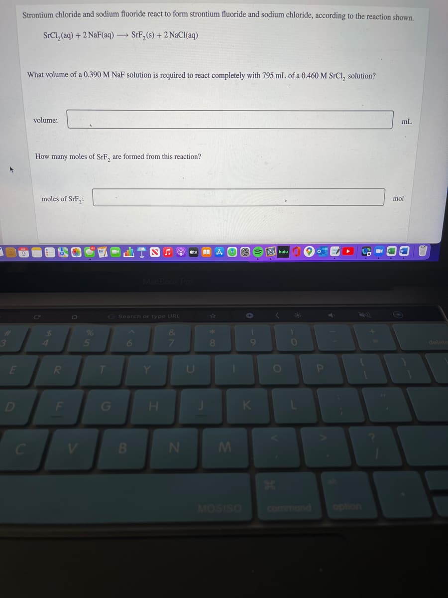 Strontium chloride and sodium fluoride react to form strontium fluoride and sodium chloride, according to the reaction shown.
SrCl, (aq) + 2 NaF(aq) → SrF,(s) + 2 NaCl(aq)
What volume of a 0.390 M NaF solution is required to react completely with 795 mL of a 0.460 M SrCl, solution?
volume:
mL
How many moles of SrE, are formed from this reaction?
moles of SrF,:
mol
stv
O O 6 hulu
MacBook Pro
G Search or type URL
%
&
3.
5
6
8.
101
delete
E
RI
T.
Y.
D
G
H.
V
MOSISO
command
option
