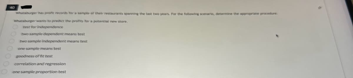 40
Whataburger has profit records for a sample of their restaurants spanning the last two years. For the following scenario, dietermine the appropriate procedure.
Whataburger wants to predict the profits for a potential new store.
test for independence
two sample dependent means test
two sample independent means test
one sample means test
goodness of fit test
correlation and regression
one sample proportion test