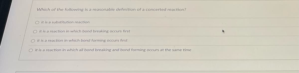 **Definition of Concerted Reaction**

The below multiple-choice question aims to identify a reasonable definition of a concerted reaction in chemistry. 

**Question:**

*Which of the following is a reasonable definition of a concerted reaction?*

- [ ] it is a substitution reaction
- [ ] it is a reaction in which bond breaking occurs first
- [ ] it is a reaction in which bond forming occurs first
- [x] it is a reaction in which all bond breaking and bond forming occurs at the same time

In a concerted reaction, the processes of bond breaking and bond forming happen simultaneously, without intermediate steps. This synchronization is essential to the mechanism and pathway of the reaction.