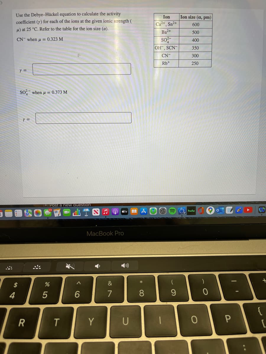 Use the Debye-Hückel equation to calculate the activity
coefficient (y) for each of the ions at the given ionic strength (
Ion
Ion size (a, pm)
Ca2+, Sn²+
600
H) at 25 °C. Refer to the table for the ion size (a).
Ba2+
500
CN- when u = 0.323 M
so;-
400
OH-, SCN
350
CN-
300
Rb+
250
So when u = 0.373 M
Y =
+ Post a new auestion
tv
hulu
MacBook Pro
$
&
4
7
8.
T
Y
U
CO
