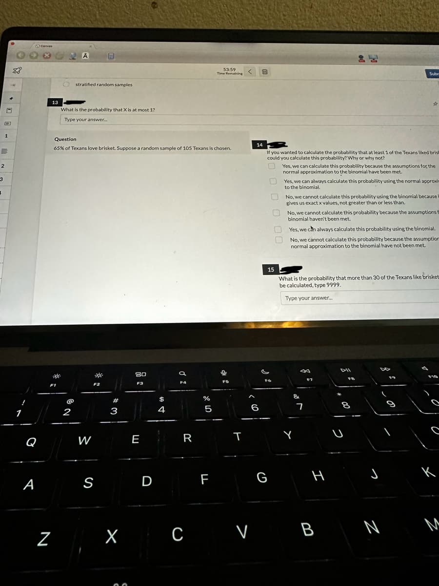 E
2
3
=
1
$8
→→
+
0
1
A
Canvas
GRA
13
Z
O stratified random samples
²
What is the probability that X is at most 1?
Type your answer...
Question
65% of Texans love brisket. Suppose a random sample of 105 Texans is chosen.
@
2
W
39²
S
#
3
X
80
F3
E
D
$
4
F4
R
с
%
5
53:59
Time Remaining
F
9
F5
T
m
14
If you wanted to calculate the probability that at least 1 of the Texans liked brist
could you calculate this probability? Why or why not?
U
0
a
15
0 00
G
FO
Yes, we can always calculate this probability using the normal approxi
to the binomial.
n
No, we cannot calculate this probability using the binomial because i
gives us exact x values, not greater than or less than.
Yes, we can calculate this probability because the assumptions for the
normal approximation to the binomial have been met.
۱۰۰۱
No, we cannot calculate this probability because the assumptions f
binomial haven't been met.
Yes, we can always calculate this probability using the binomial.
No, we cannot calculate this probability because the assumption
normal approximation to the binomial have not been met.
What is the probability that more than 30 of the Texans like brisket
be calculated, type 9999.
Type your answer....
3
&
Y
7
F7
H
Subr
V B
☆
FR
را وراءه
J
N
к
M