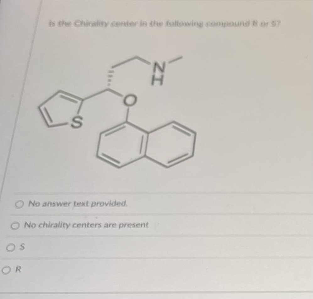 **Chirality in Organic Compounds**

**Question:**
Is the chirality center in the following compound R or S?

**Description:**
The image presents a chemical structure that appears to be a complex organic molecule featuring several functional groups. The molecule includes:

- A benzene ring fused with another ring carrying a sulfur atom.
- Another benzene ring attached to an oxygen atom.
- An amine group (-NH) with an adjacent methyl group.

**Answer Options:**
- No answer text provided.
- No chirality centers are present.
- S
- R

**Analysis:**
To determine if the chirality center in the molecule is R or S, one needs to:

1. Evaluate the chiral center by identifying the carbon atom bonded to four different groups.
2. Assign priorities to the substituents based on atomic numbers (Cahn-Ingold-Prelog rules).
3. Determine if the arrangement of these groups follows clockwise (R) or counterclockwise (S) rotation when viewed from a specific angle.

**Note:**
Analyzing the provided structure requires a fundamental understanding of stereochemistry and the ability to apply chiral assignment rules systematically.