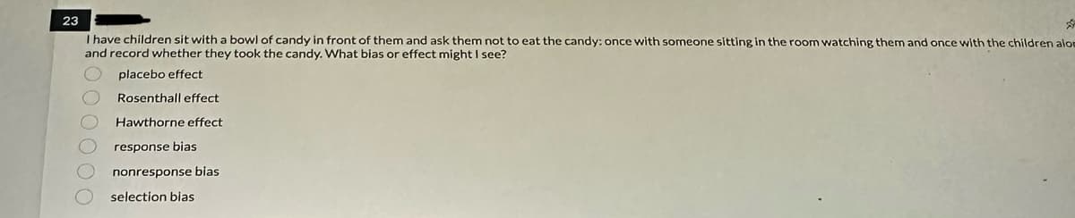 23
I have children sit with a bowl of candy in front of them and ask them not to eat the candy: once with someone sitting in the room watching them and once with the children alom
and record whether they took the candy. What bias or effect might I see?
2000000
placebo effect
Rosenthall effect
Hawthorne effect
response bias
nonresponse bias
selection bias