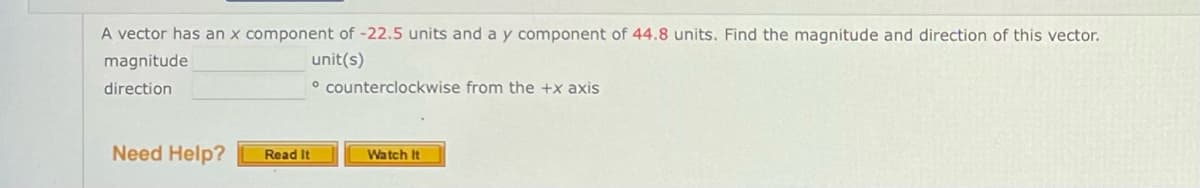 A vector has an x component of -22.5 units and a y component of 44.8 units. Find the magnitude and direction of this vector.
magnitude
unit(s)
direction
° counterclockwise from the +x axis
Need Help?
Read It
Watch It
