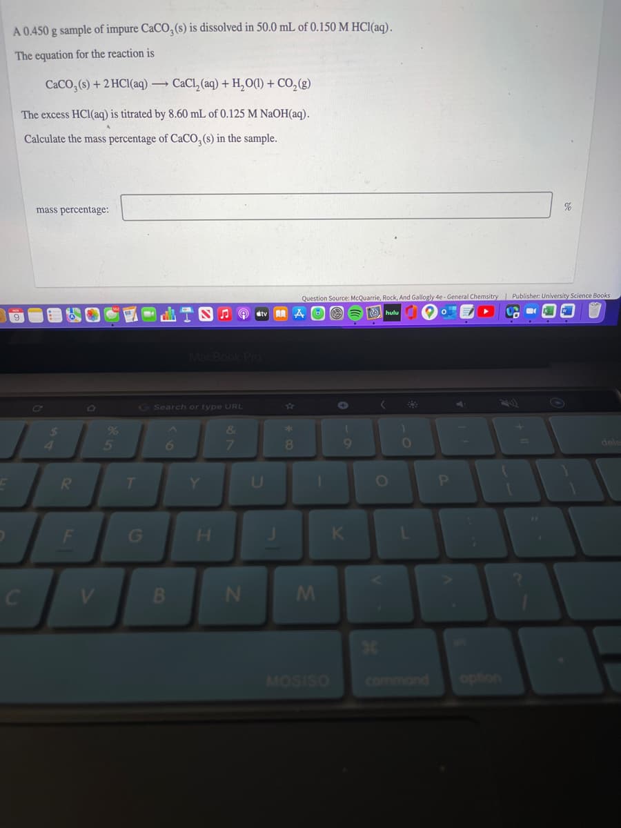 A 0.450 g sample of impure CaCO,(s) is dissolved in 50.0 mL of 0.150 M HC1(aq).
The equation for the reaction is
CACO, (s) + 2 HCI(aq) → CaCl, (aq) + H,O(1) + CO,(g)
The excess HCl(aq) is titrated by 8.60 mL of 0.125 M NAOH(aq).
Calculate the mass percentage of CaCO, (s) in the sample.
mass percentage:
%
Question Source: McQuarrie, Rock, And Gallogly 4e - General Chemsitry Publisher: University Science Books
O O 6 hulu
9
MacBook PrO
GSearch or type URL
%
&
4.
6.
8.
dele
Y.
OP
H.
V
MOSISO
command
option
