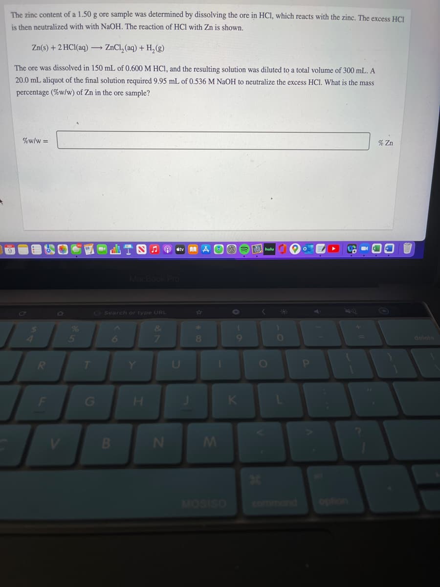 The zinc content of a 1.50 g ore sample was determined by dissolving the ore in HCl, which reacts with the zinc. The excess HC.
is then neutralized with with NaOH. The reaction of HCl with Zn is shown.
Zn(s) + 2 HCl(aq) → ZnCl, (aq) + H, (g)
The ore was dissolved in 150 mL of 0.600 M HCI, and the resulting solution was diluted to a total volume of 300 mL. A
20.0 mL aliquot of the final solution required 9.95 mL of 0.536 M NAOH to neutralize the excess HCl. What is the mass
percentage (%w/w) of Zn in the ore sample?
%w/w =
% Zn
O étv AA A OO
O hulu
MacBook Pro
Co
G Search or type URL
%
&
24
4.
8.
9
delete
Y.
U
OP
MOSISO
command
option
