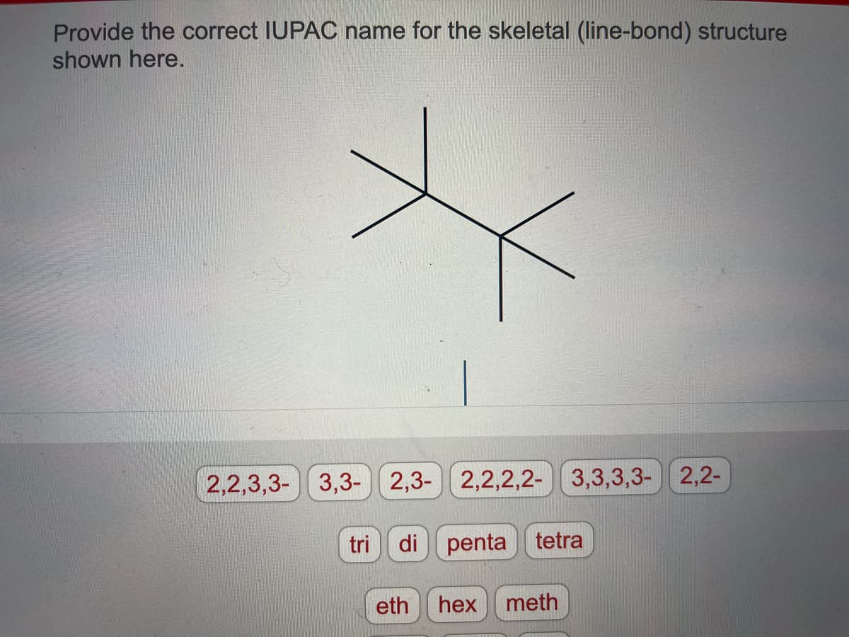 Provide the correct IUPAC name for the skeletal (line-bond) structure
shown here.
*
2,2,3,3-3,3- 2,3- 2,2,2,2- 3,3,3,3-
tri di penta tetra
eth hex meth
2,2-