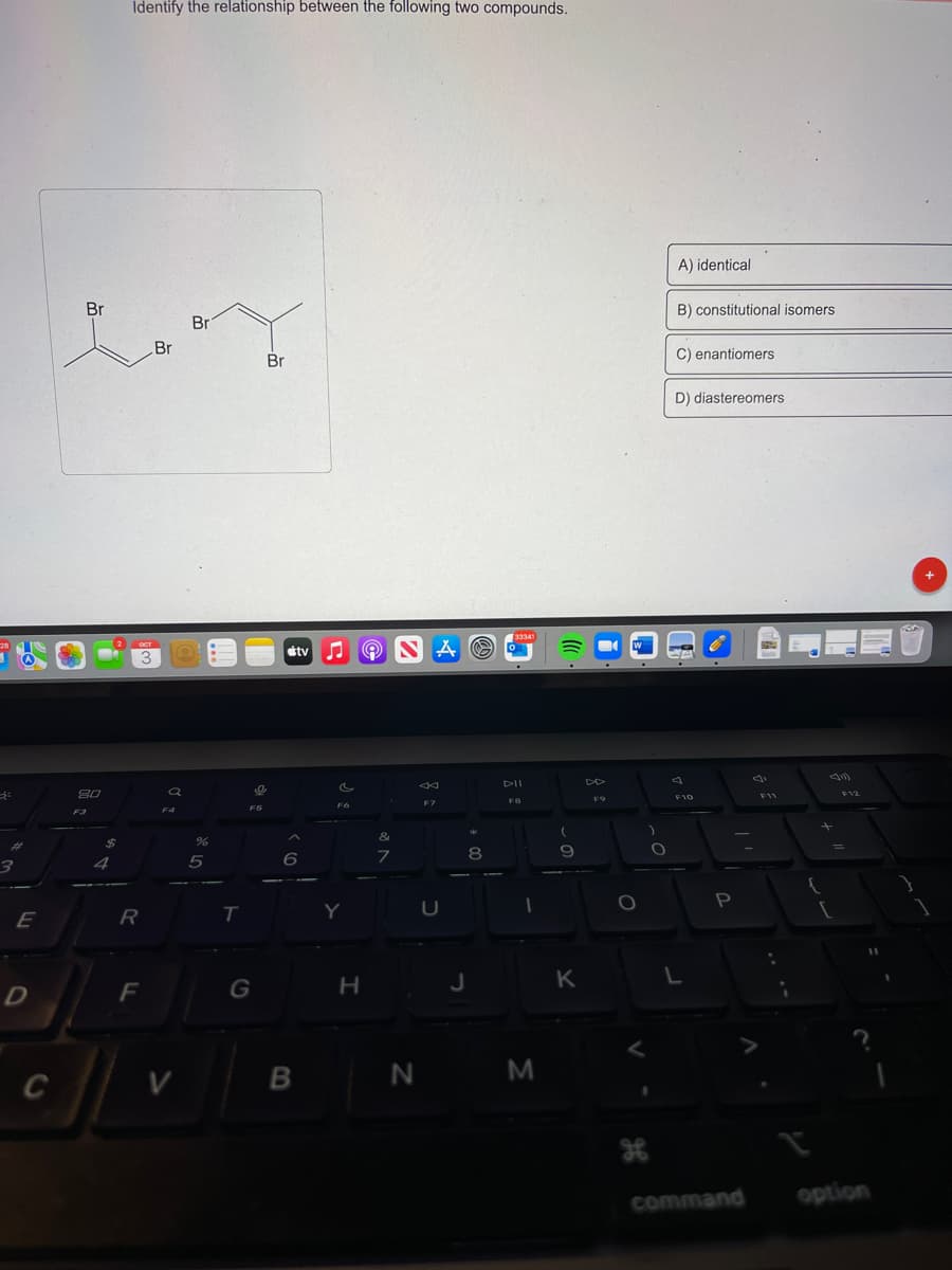 28
3:
3
A
E
D
C
Br
20
F3
$
4
Identify the relationship between the following two compounds.
OCT
3
R
Br
F
10
F4
V
Br
T
Br
%
5
T
I
F5
G
tv
A
6
B
F6
Y
Ⓡ NAO
H
&
7
←
F7
U
8
J
33341
DII
F8
N M
9
K
F9
O
O
A) identical
B) constitutional isomers
C) enantiomers
D) diastereomers
F10
L
P
command
{
F12
=
option
11
}