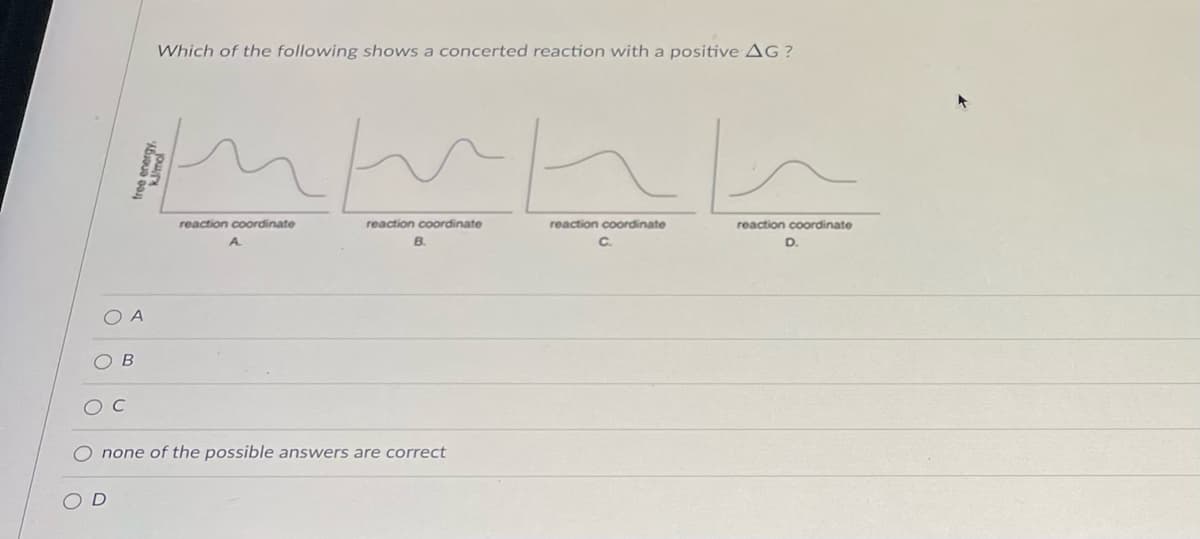 ### Which of the following shows a concerted reaction with a positive ΔG?

This question addresses the concept of reaction coordinate diagrams in the study of chemical kinetics. Reaction coordinate diagrams plot the free energy (ΔG) of a system as a function of the reaction coordinate, which represents the progress of the reaction from reactants to products.

Below are four reaction coordinate diagrams labeled A, B, C, and D. Each diagram displays the change in free energy along the reaction coordinate.

#### Diagrams Explanation:

1. **Diagram A:**
   - Two peaks and one intermediate valley.
   - Suggests a multi-step reaction with at least one intermediate stage.

2. **Diagram B:**
   - Two peaks and one intermediate valley, similar to Diagram A.
   - Represents a multi-step reaction with intermediates.

3. **Diagram C:**
   - A single peak.
   - This indicates a single-step reaction without intermediates, possibly concerted.

4. **Diagram D:**
   - A single peak followed by a rise in free energy.
   - Indicates a single-step reaction with a positive ΔG.

#### Multiple-Choice Options:

- ⭘ **A**
- ⭘ **B**
- ⭘ **C**
- ⭘ **none of the possible answers are correct**
- ⭘ **D**

The correct option will identify the reaction diagram that represents a concerted reaction with a positive ΔG.

For further practice, consider what a positive ΔG implies about the spontaneity and feasibility of the reaction, and how the shape of the reaction coordinate diagram reflects this.