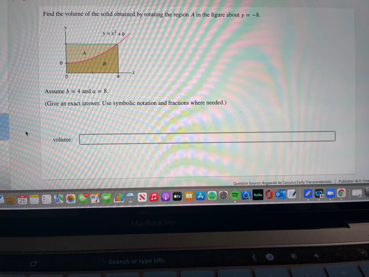Find the volume of the solid obtained by rotating the region A in the figure about y = -8.
y =x² +b
b
B
a
Assume b = 4 and a = 8.
(Give an exact answer. Use symbolic notation and fractions where needed.)
volume:
Question Source: Rogawski 4e Calculus Early Transcendentals | Publisher: W.H. Free
hulu
25
MacBook Pro
Search or type URL
