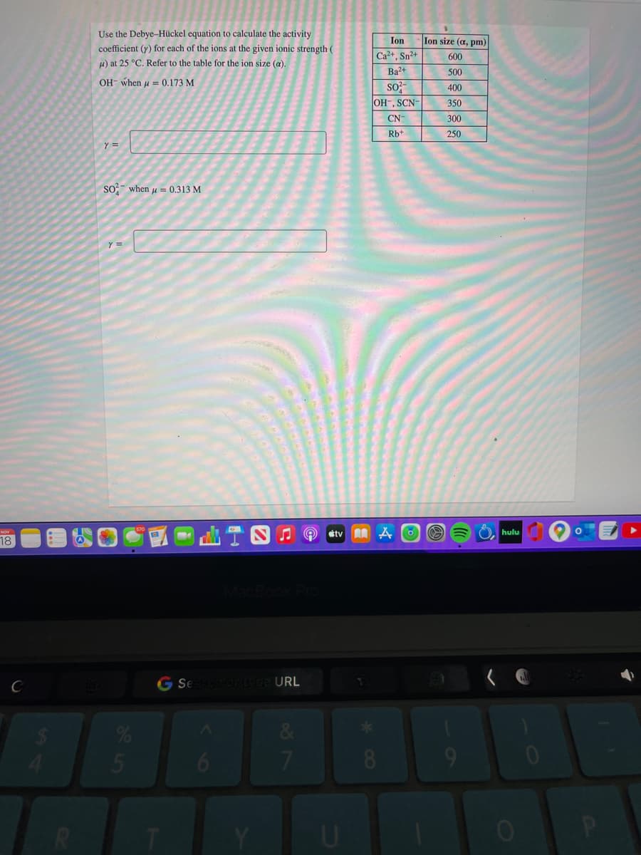 Use the Debye-Hückel equation to calculate the activity
Ion
Ion size (a, pm)
coefficient (y) for each of the ions at the given ionic strength (
H) at 25 °C. Refer to the table for the ion size (a).
Ca2+, Sn2+
600
Ba?+
500
OH- when u = 0.173 M
so;
OH-, SCN-
400
350
CN-
300
Rb+
250
Y =
so?- when u = 0.313 M
Y =
stv
hulu
18
G Se otvoe URL
&
5
6
8.
9
U
02
