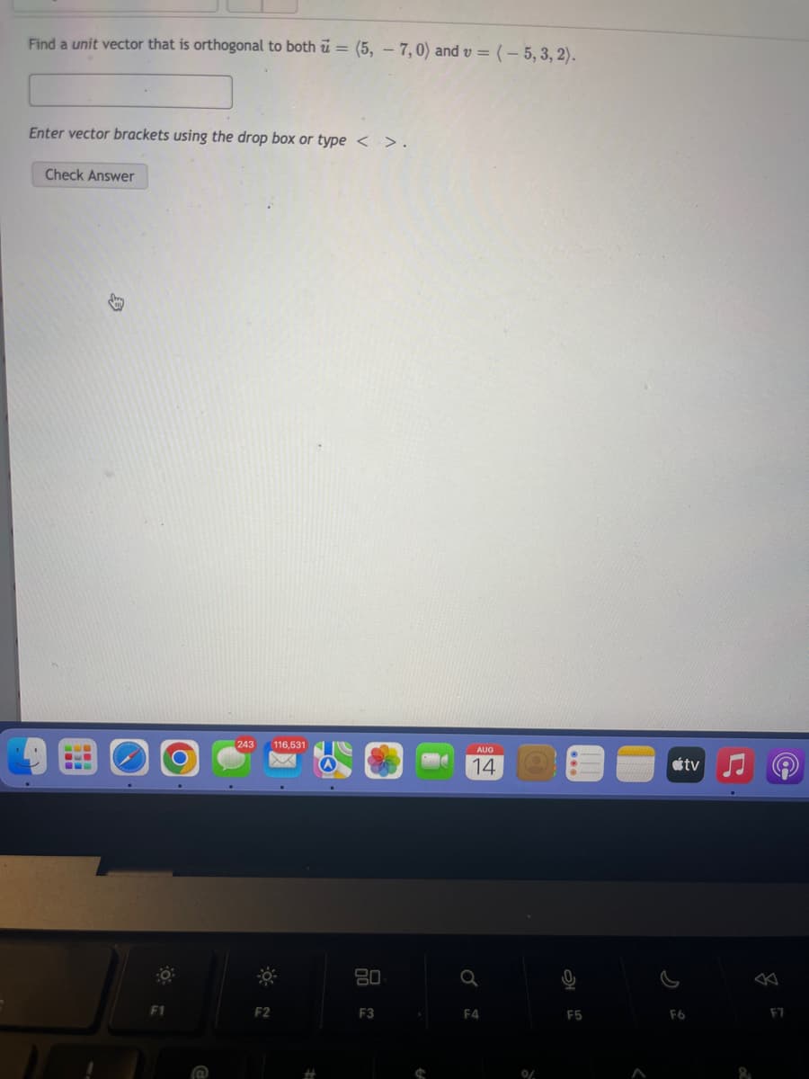 Find a unit vector that is orthogonal to both = (5, -7,0) and v = (-5, 3, 2).
Enter vector brackets using the drop box or type < > .
Check Answer
www
B
F1
243 116,531
F2
80
F3
AUG
14
Q
F4
0/
F5
tv
F6
F7
