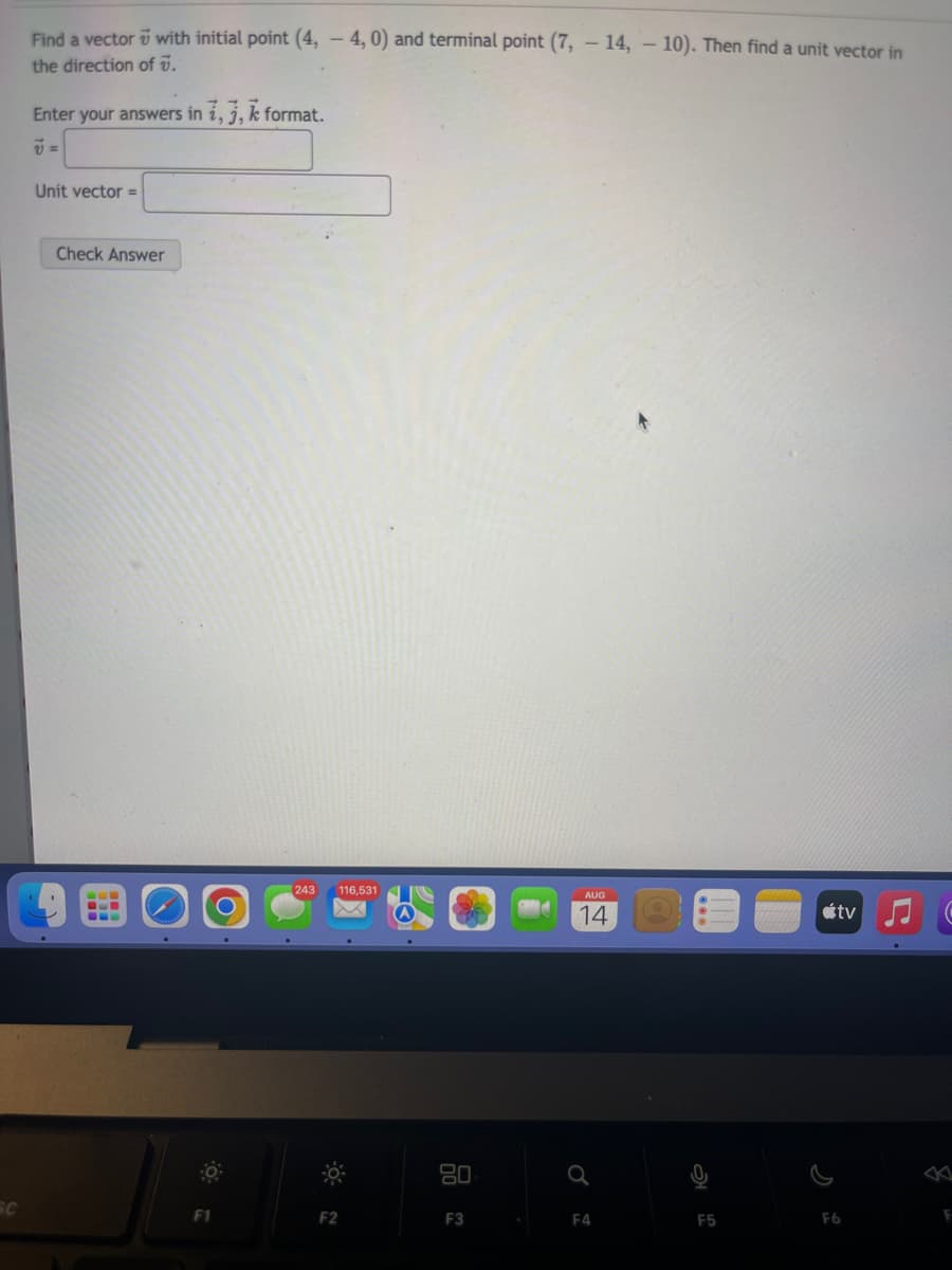 SC
Find a vector with initial point (4, -4, 0) and terminal point (7, -14, -10). Then find a unit vector in
the direction of V.
Enter your answers in i, j, k format.
Unit vector =
Check Answer
F1
243 116,531
F2
80
F3
AUG
14
Q
F4
F5
tv
F6
F