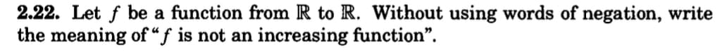 2.22. Let f be a function from R to R. Without using words of negation, write
the meaning of "f is not an increasing function".