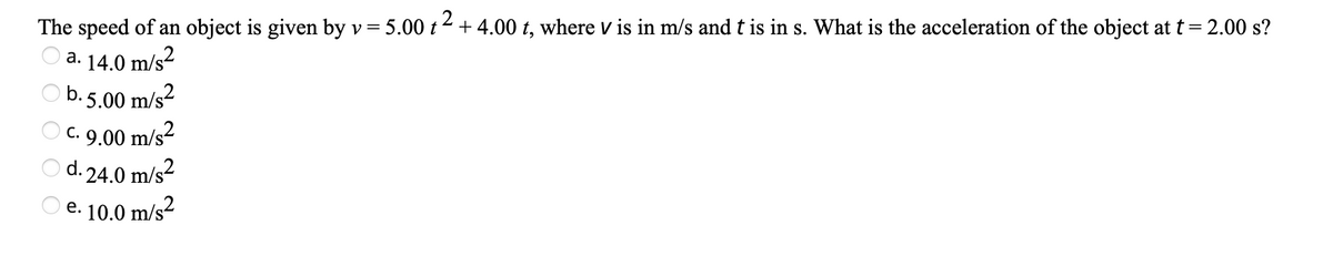 The speed of an object is given by v= 5.00 t 2 + 4.00 t, where v is in m/s and t is in s. What is the acceleration of the object at t =
= 2.00 s?
а. 14.0
m/s?
O b. 5.00 m/s?
O c. 9.00 m/s2
O d. 24.0 m/s?
O e. 10.0 m/s?
